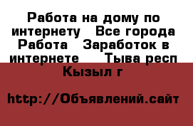 Работа на дому по интернету - Все города Работа » Заработок в интернете   . Тыва респ.,Кызыл г.